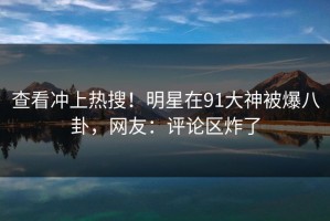 查看冲上热搜！明星在91大神被爆八卦，网友：评论区炸了