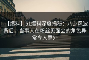 【爆料】51爆料深度揭秘：八卦风波背后，当事人在粉丝见面会的角色异常令人意外