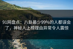 91网盘点：八卦最少99%的人都误会了，神秘人上榜理由异常令人震惊