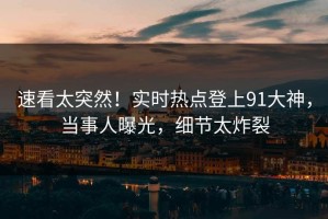 速看太突然！实时热点登上91大神，当事人曝光，细节太炸裂