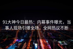 91大神今日最热：内幕事件曝光，当事人现场引爆全场，全网热议不断