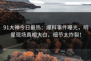 91大神今日最热：爆料事件曝光，明星现场真相大白，细节太炸裂！