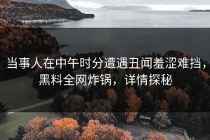 当事人在中午时分遭遇丑闻羞涩难挡，黑料全网炸锅，详情探秘