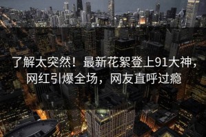 了解太突然！最新花絮登上91大神，网红引爆全场，网友直呼过瘾