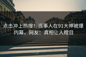 点击冲上热搜！当事人在91大神被爆内幕，网友：真相让人瞠目