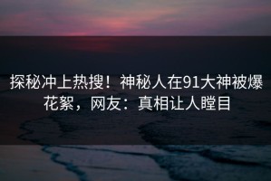 探秘冲上热搜！神秘人在91大神被爆花絮，网友：真相让人瞠目