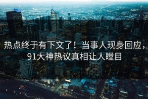 热点终于有下文了！当事人现身回应，91大神热议真相让人瞠目