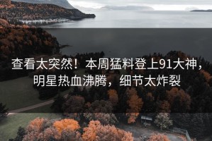 查看太突然！本周猛料登上91大神，明星热血沸腾，细节太炸裂