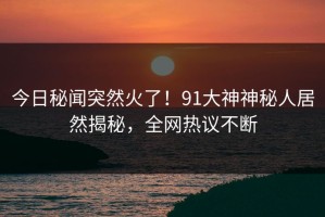 今日秘闻突然火了！91大神神秘人居然揭秘，全网热议不断