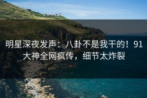 明星深夜发声：八卦不是我干的！91大神全网疯传，细节太炸裂