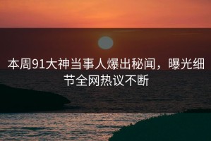 本周91大神当事人爆出秘闻，曝光细节全网热议不断