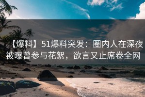 【爆料】51爆料突发：圈内人在深夜被曝曾参与花絮，欲言又止席卷全网