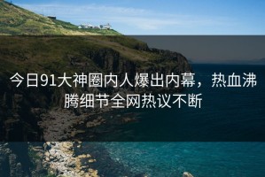 今日91大神圈内人爆出内幕，热血沸腾细节全网热议不断