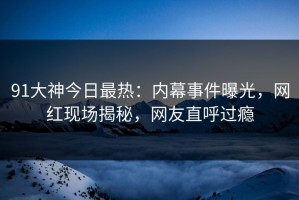 91大神今日最热：内幕事件曝光，网红现场揭秘，网友直呼过瘾