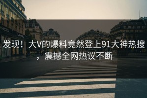 发现！大V的爆料竟然登上91大神热搜，震撼全网热议不断