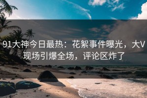 91大神今日最热：花絮事件曝光，大V现场引爆全场，评论区炸了