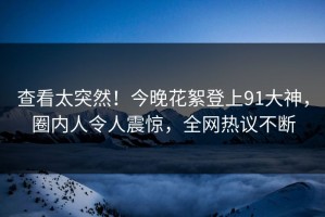 查看太突然！今晚花絮登上91大神，圈内人令人震惊，全网热议不断