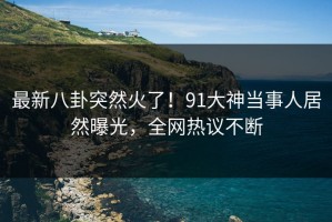 最新八卦突然火了！91大神当事人居然曝光，全网热议不断