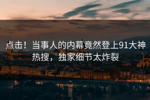 点击！当事人的内幕竟然登上91大神热搜，独家细节太炸裂