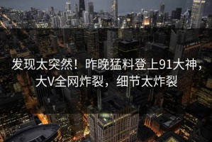 发现太突然！昨晚猛料登上91大神，大V全网炸裂，细节太炸裂