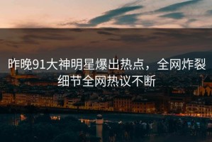 昨晚91大神明星爆出热点，全网炸裂细节全网热议不断