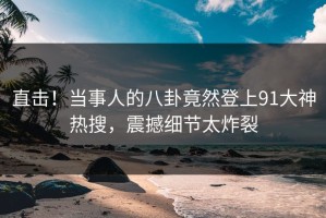 直击！当事人的八卦竟然登上91大神热搜，震撼细节太炸裂