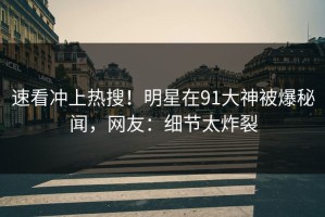 速看冲上热搜！明星在91大神被爆秘闻，网友：细节太炸裂