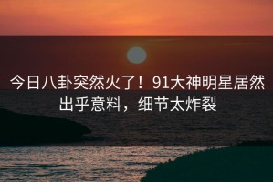 今日八卦突然火了！91大神明星居然出乎意料，细节太炸裂
