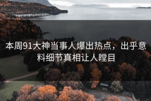 本周91大神当事人爆出热点，出乎意料细节真相让人瞠目