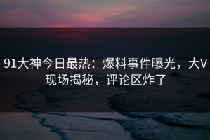 91大神今日最热：爆料事件曝光，大V现场揭秘，评论区炸了