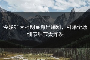 今晚91大神明星爆出爆料，引爆全场细节细节太炸裂