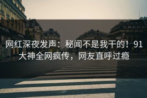 网红深夜发声：秘闻不是我干的！91大神全网疯传，网友直呼过瘾