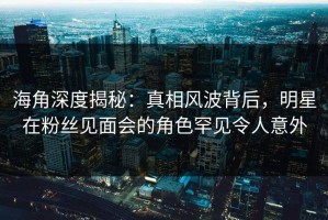 海角深度揭秘：真相风波背后，明星在粉丝见面会的角色罕见令人意外