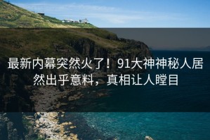 最新内幕突然火了！91大神神秘人居然出乎意料，真相让人瞠目