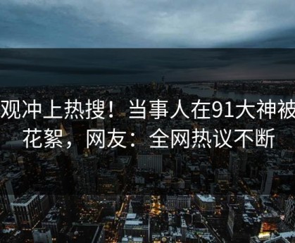 围观冲上热搜！当事人在91大神被爆花絮，网友：全网热议不断