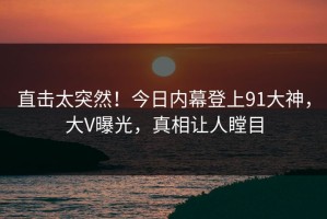 直击太突然！今日内幕登上91大神，大V曝光，真相让人瞠目