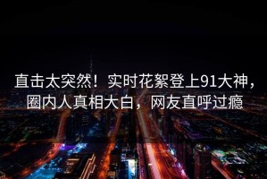 直击太突然！实时花絮登上91大神，圈内人真相大白，网友直呼过瘾