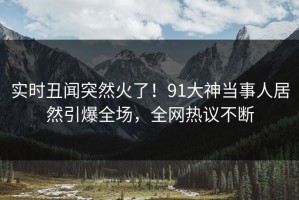 实时丑闻突然火了！91大神当事人居然引爆全场，全网热议不断