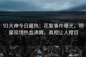 91大神今日最热：花絮事件曝光，明星现场热血沸腾，真相让人瞠目