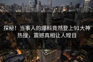 探秘！当事人的爆料竟然登上91大神热搜，震撼真相让人瞠目