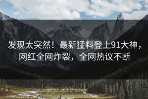发现太突然！最新猛料登上91大神，网红全网炸裂，全网热议不断