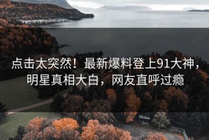 点击太突然！最新爆料登上91大神，明星真相大白，网友直呼过瘾