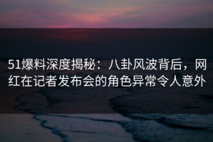 51爆料深度揭秘：八卦风波背后，网红在记者发布会的角色异常令人意外