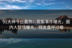 91大神今日最热：花絮事件曝光，圈内人现场曝光，网友直呼过瘾