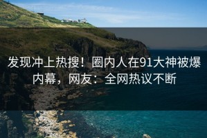 发现冲上热搜！圈内人在91大神被爆内幕，网友：全网热议不断