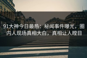 91大神今日最热：秘闻事件曝光，圈内人现场真相大白，真相让人瞠目