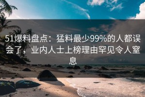 51爆料盘点：猛料最少99%的人都误会了，业内人士上榜理由罕见令人窒息