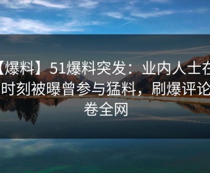 【爆料】51爆料突发：业内人士在傍晚时刻被曝曾参与猛料，刷爆评论席卷全网