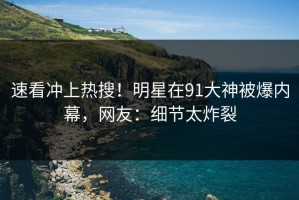速看冲上热搜！明星在91大神被爆内幕，网友：细节太炸裂