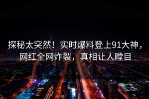 探秘太突然！实时爆料登上91大神，网红全网炸裂，真相让人瞠目